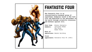 Core team
members:
The Fantastic Four is an
internationally-renowned group of
superhuman champions based in New York
City and dedicated to the betterment of
the world through scientific discovery
and defense against evil.
Base of
operations:
First
appearance:
Mister Fantastic
Invisible Woman
The Thing
Human Torch
Baxter Building
Fantastic Four #1 (1961)
fantastic four
 