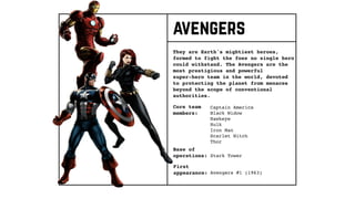 Core team
members:
They are Earth's mightiest heroes,
formed to fight the foes no single hero
could withstand. The Avengers are the
most prestigious and powerful
super-hero team in the world, devoted
to protecting the planet from menaces
beyond the scope of conventional
authorities.
Base of
operations:
First
appearance:
Captain America
Black Widow
Hawkeye
Hulk
Iron Man
Scarlet Witch
Thor
Stark Tower
Avengers #1 (1963)
avengers
 