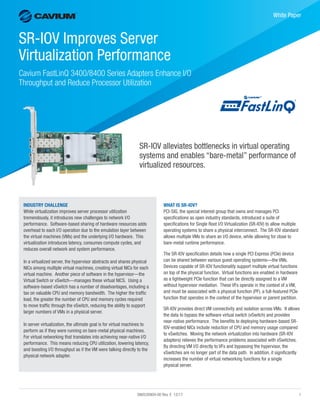 SN0530909-00 Rev. E 12/17	1
﻿
White Paper
SR-IOV Improves Server
Virtualization Performance
Cavium FastLinQ 3400/8400 Series Adapters Enhance I/O
Throughput and Reduce Processor Utilization
SR-IOV alleviates bottlenecks in virtual operating
systems and enables “bare-metal” performance of
virtualized resources.
WHAT IS SR-IOV?
PCI-SIG, the special interest group that owns and manages PCI
specifications as open industry standards, introduced a suite of
specifications for Single Root I/O Virtualization (SR-IOV) to allow multiple
operating systems to share a physical interconnect. The SR-IOV standard
allows multiple VMs to share an I/O device, while allowing for close to
bare-metal runtime performance.
The SR-IOV specification details how a single PCI Express (PCIe) device
can be shared between various guest operating systems—the VMs.
Devices capable of SR-IOV functionality support multiple virtual functions
on top of the physical function. Virtual functions are enabled in hardware
as a lightweight PCIe function that can be directly assigned to a VM
without hypervisor mediation. These VFs operate in the context of a VM,
and must be associated with a physical function (PF), a full-featured PCIe
function that operates in the context of the hypervisor or parent partition.
SR-IOV provides direct VM connectivity and isolation across VMs. It allows
the data to bypass the software virtual switch (vSwitch) and provides
near-native performance. The benefits to deploying hardware-based SR-
IOV-enabled NICs include reduction of CPU and memory usage compared
to vSwitches. Moving the network virtualization into hardware (SR-IOV
adapters) relieves the performance problems associated with vSwitches.
By directing VM I/O directly to VFs and bypassing the hypervisor, the
vSwitches are no longer part of the data path. In addition, it significantly
increases the number of virtual networking functions for a single
physical server.
INDUSTRY CHALLENGE
While virtualization improves server processor utilization
tremendously, it introduces new challenges to network I/O
performance. Software-based sharing of hardware resources adds
overhead to each I/O operation due to the emulation layer between
the virtual machines (VMs) and the underlying I/O hardware. This
virtualization introduces latency, consumes compute cycles, and
reduces overall network and system performance.
In a virtualized server, the hypervisor abstracts and shares physical
NICs among multiple virtual machines, creating virtual NICs for each
virtual machine. Another piece of software in the hypervisor—the
Virtual Switch or vSwitch—manages these virtual NICS. Using a
software-based vSwitch has a number of disadvantages, including a
tax on valuable CPU and memory bandwidth. The higher the traffic
load, the greater the number of CPU and memory cycles required
to move traffic through the vSwitch, reducing the ability to support
larger numbers of VMs in a physical server.
In server virtualization, the ultimate goal is for virtual machines to
perform as if they were running on bare-metal physical machines.
For virtual networking that translates into achieving near-native I/O
performance. This means reducing CPU utilization, lowering latency,
and boosting I/O throughput as if the VM were talking directly to the
physical network adapter.
 