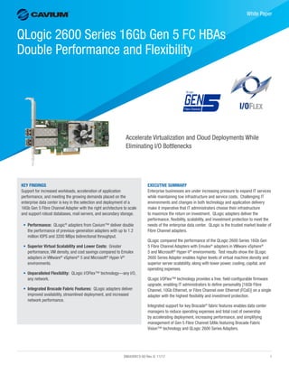 SN0430913-00 Rev. G 11/17	1
﻿
White Paper
QLogic 2600 Series 16Gb Gen 5 FC HBAs
Double Performance and Flexibility
Accelerate Virtualization and Cloud Deployments While
Eliminating I/O Bottlenecks
EXECUTIVE SUMMARY
Enterprise businesses are under increasing pressure to expand IT services
while maintaining low infrastructure and service costs. Challenging IT
environments and changes in both technology and application delivery
make it imperative that IT administrators choose their infrastructure
to maximize the return on investment. QLogic adapters deliver the
performance, flexibility, scalability, and investment protection to meet the
needs of the enterprise data center. QLogic is the trusted market leader of
Fibre Channel adapters.
QLogic compared the performance of the QLogic 2600 Series 16Gb Gen
5 Fibre Channel Adapters with Emulex®
adapters in VMware vSphere®
5 and Microsoft®
Hyper-V®
environments. Test results show the QLogic
2600 Series Adapter enables higher levels of virtual machine density and
superior server scalability, along with lower power, cooling, capital, and
operating expenses.
QLogic I/OFlex™ technology provides a free, field-configurable firmware
upgrade, enabling IT administrators to define personality [16Gb Fibre
Channel, 10Gb Ethernet, or Fibre Channel over Ethernet (FCoE)] on a single
adapter with the highest flexibility and investment protection.
Integrated support for key Brocade®
fabric features enables data center
managers to reduce operating expenses and total cost of ownership
by accelerating deployment, increasing performance, and simplifying
management of Gen 5 Fibre Channel SANs featuring Brocade Fabric
Vision™ technology and QLogic 2600 Series Adapters.
KEY FINDINGS
Support for increased workloads, acceleration of application
performance, and meeting the growing demands placed on the
enterprise data center is key in the selection and deployment of a
16Gb Gen 5 Fibre Channel Adapter with the right architecture to scale
and support robust databases, mail servers, and secondary storage.
•	 Performance: QLogic®
adapters from Cavium™ deliver double
the performance of previous-generation adapters with up to 1.2
million IOPS and 3200 MBps bidirectional throughput.
•	 Superior Virtual Scalability and Lower Costs: Greater
performance, VM density, and cost savings compared to Emulex
adapters in VMware®
vSphere®
5 and Microsoft®
Hyper-V®
environments.
•	 Unparalleled Flexibility: QLogic I/OFlex™ technology—any I/O,
any network.
•	 Integrated Brocade Fabric Features: QLogic adapters deliver
improved availability, streamlined deployment, and increased
network performance.
 
