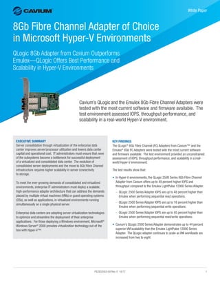 PX2832003-00 Rev. E 10/17	1
﻿
White Paper
8Gb Fibre Channel Adapter of Choice
in Microsoft Hyper-V Environments
QLogic 8Gb Adapter from Cavium Outperforms
Emulex—QLogic Offers Best Performance and
Scalability in Hyper-V Environments
Cavium’s QLogicand the Emulex 8Gb Fibre Channel Adapters were
tested with the most current software and firmware available. The
test environment assessed IOPS, throughput performance, and
scalability in a real-world Hyper-V environment.
KEY FINDINGS
The QLogic®
8Gb Fibre Channel (FC) Adapters from Cavium™ and the
Emulex®
8Gb FC Adapters were tested with the most current software
and firmware available. The test environment provided an unconstrained
assessment of IOPS, throughput performance, and scalability in a real-
world Hyper-V environment.
The test results show that:
•	 In Hyper-V environments, the QLogic 2500 Series 8Gb Fibre Channel
Adapter from Cavium offers up to 48 percent higher IOPS and
throughput compared to the Emulex LightPulse 12000 Series Adapter.
–– QLogic 2500 Series Adapter IOPS are up to 48 percent higher than
Emulex when performing sequential read operations.
–– QLogic 2500 Series Adapter IOPS are up to 18 percent higher than
Emulex when performing sequential write operations.
–– QLogic 2500 Series Adapter IOPS are up to 40 percent higher than
Emulex when performing sequential read/write operations.
•	 Cavium’s QLogic 2500 Series Adapter demonstrates up to 44 percent
superior VM scalability than the Emulex LightPulse 12000 Series
Adapter. The QLogic adapter continues to scale as VM workloads are
increased from two to eight.
EXECUTIVE SUMMARY
Server consolidation through virtualization of the enterprise data
center improves server/processor utilization and lowers data center
capital and operational cost. IT administrators must ensure that none
of the subsystems become a bottleneck for successful deployment
of a virtualized and consolidated data center. The evolution of
consolidated server deployments and the move to 8Gb Fibre Channel
infrastructure requires higher scalability in server connectivity
to storage.
To meet the ever-growing demands of consolidated and virtualized
environments, enterprise IT administrators must deploy a scalable,
high-performance adapter architecture that can address the demands
placed by multiple virtual machines (VMs) or guest operating systems
(OSs), as well as applications, in virtualized environments running
simultaneously on a single physical server.
Enterprise data centers are adopting server virtualization technologies
to optimize and streamline the deployment of their enterprise
applications. For those deploying a Windows environment, Microsoft®
Windows Server®
2008 provides virtualization technology out-of the
box with Hyper-V™.
 