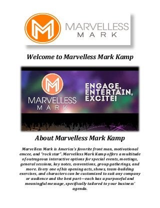 Welcome to Marvelless Mark Kamp
About Marvelless Mark Kamp
Marvelless Mark is America’s favorite front man, motivational
emcee, and “rock star”. Marvelless Mark Kamp offers a multitude
of outrageous interactive options for special events, meetings,
general sessions, key notes, conventions, group gatherings, and
more. Every one of his opening acts, shows, team-building
exercises, and characters can be customized to suit any company
or audience and the best part—each has a purposeful and
meaningful message, specifically tailored to your business’
agenda.
 