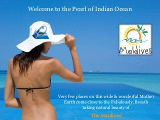 Welcome to the Pearl of Indian Ocean
Very few places on this wide & wonderful Mother
Earth come close to the Fabulously, Breath
taking natural beauty of
‘The Maldives’
 