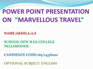 POWER POINT PRESENTATION
ON “MARVELLOUS TRAVEL”
NAME:AKHILA.A.S
SCHOOL:NEW B.Ed COLLEGE
NELLIMOODU
CANDIDATE CODE:165/14376001
OPTIONAL SUBJECT: ENGLISH
 