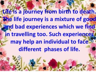 Life is a journey from birth to death.
The life journey is a mixture of good
and bad experiences which we find
in travelling too. Such experiences
may help an individual to face
different phases of life.
 