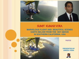 SUMIT KUMAR VORA 
MARVELOUS FLIGHT AND BEAUTIFUL SCENES 
EARTH BELOW FROM THE SKY ABOVE 
IN SOUTHERN CALIFORNIA, USA 
PHOTOS 
PRESENTED BY 
DINESH VORA 
 