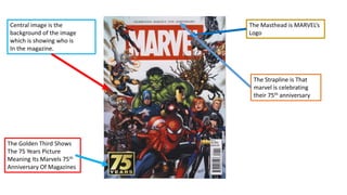 The Golden Third Shows
The 75 Years Picture
Meaning Its Marvels 75th
Anniversary Of Magazines
Central image is the
background of the image
which is showing who is
In the magazine.
The Masthead is MARVEL’s
Logo
The Strapline is That
marvel is celebrating
their 75th anniversary
 