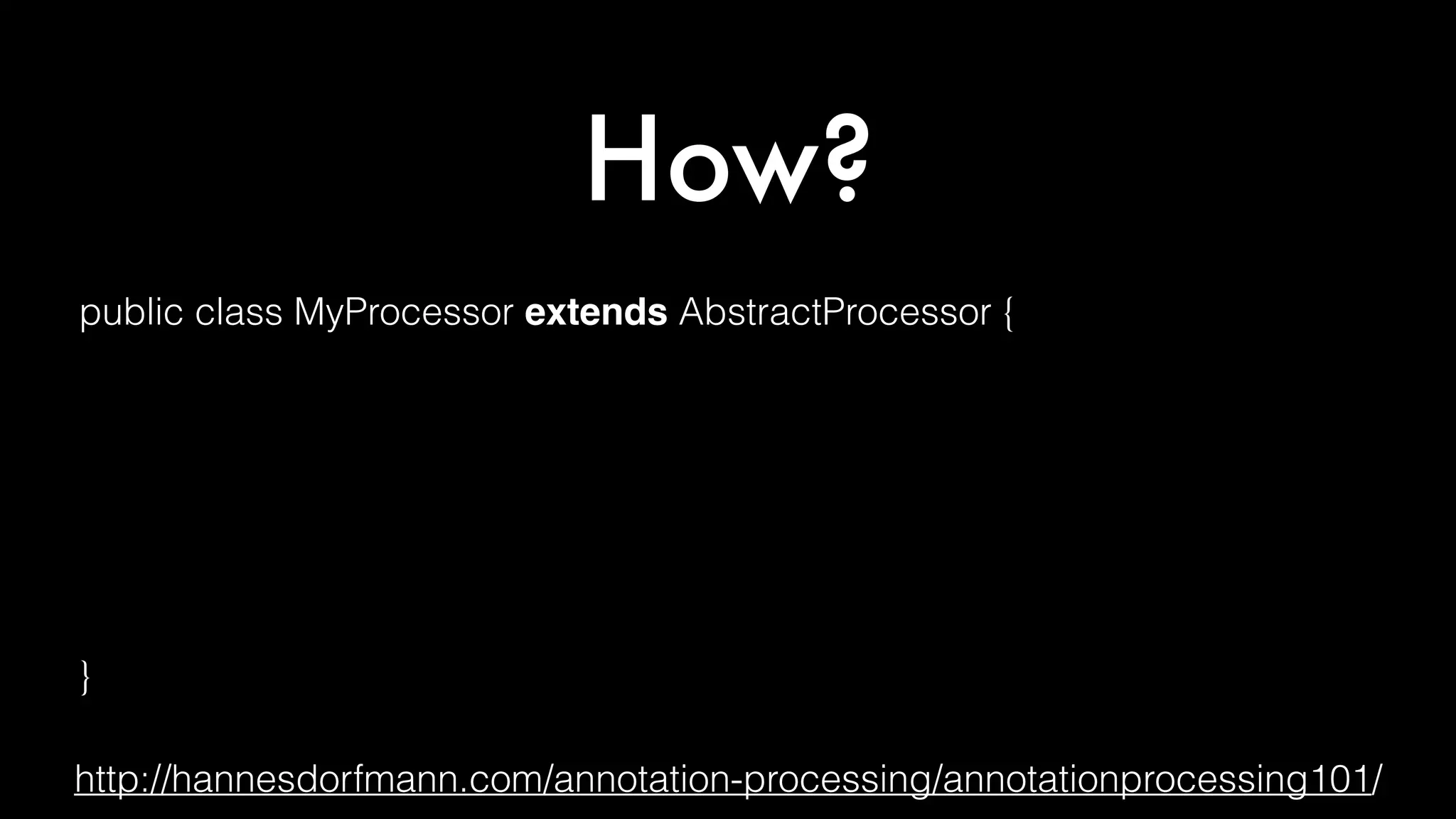 How?
public class MyProcessor extends AbstractProcessor {
@Override public synchronized void init(ProcessingEnvironment env){ }
@Override public boolean process(
Set<? extends TypeElement> annotations, RoundEnvironment env) { }
@Override public Set<String> getSupportedAnnotationTypes() { }
@Override public SourceVersion getSupportedSourceVersion() { }
}
http://hannesdorfmann.com/annotation-processing/annotationprocessing101/
 
