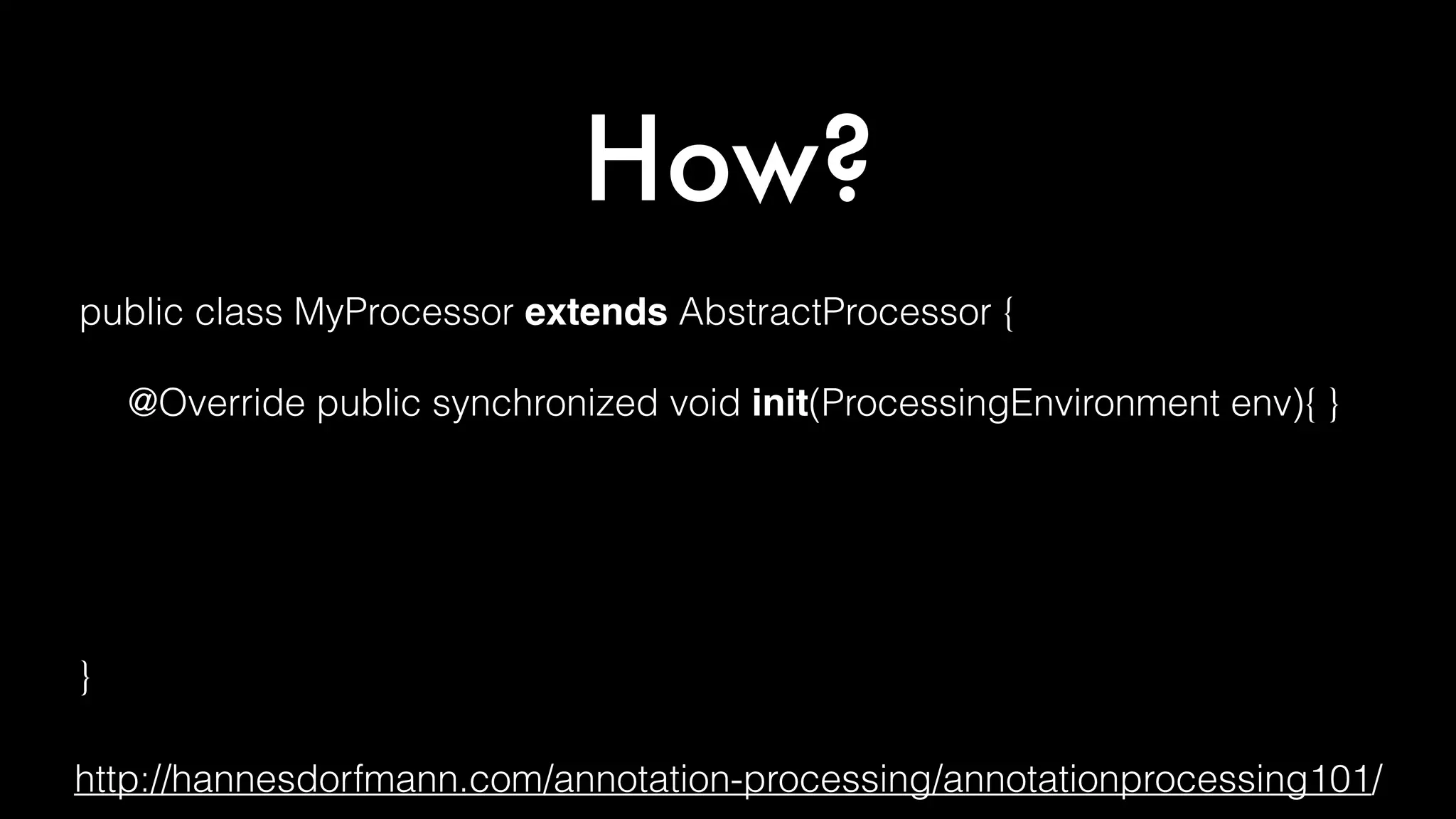 How?
public class MyProcessor extends AbstractProcessor {
@Override public synchronized void init(ProcessingEnvironment env){ }
@Override public boolean process(
Set<? extends TypeElement> annotations, RoundEnvironment env) { }
@Override public Set<String> getSupportedAnnotationTypes() { }
@Override public SourceVersion getSupportedSourceVersion() { }
}
http://hannesdorfmann.com/annotation-processing/annotationprocessing101/
 