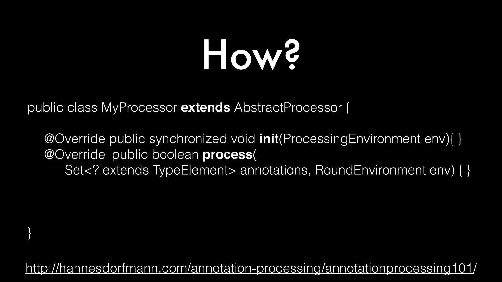 How?
public class MyProcessor extends AbstractProcessor {
@Override public synchronized void init(ProcessingEnvironment env){ }
@Override public boolean process(
Set<? extends TypeElement> annotations, RoundEnvironment env) { }
@Override public Set<String> getSupportedAnnotationTypes() { }
@Override public SourceVersion getSupportedSourceVersion() { }
}
http://hannesdorfmann.com/annotation-processing/annotationprocessing101/
 