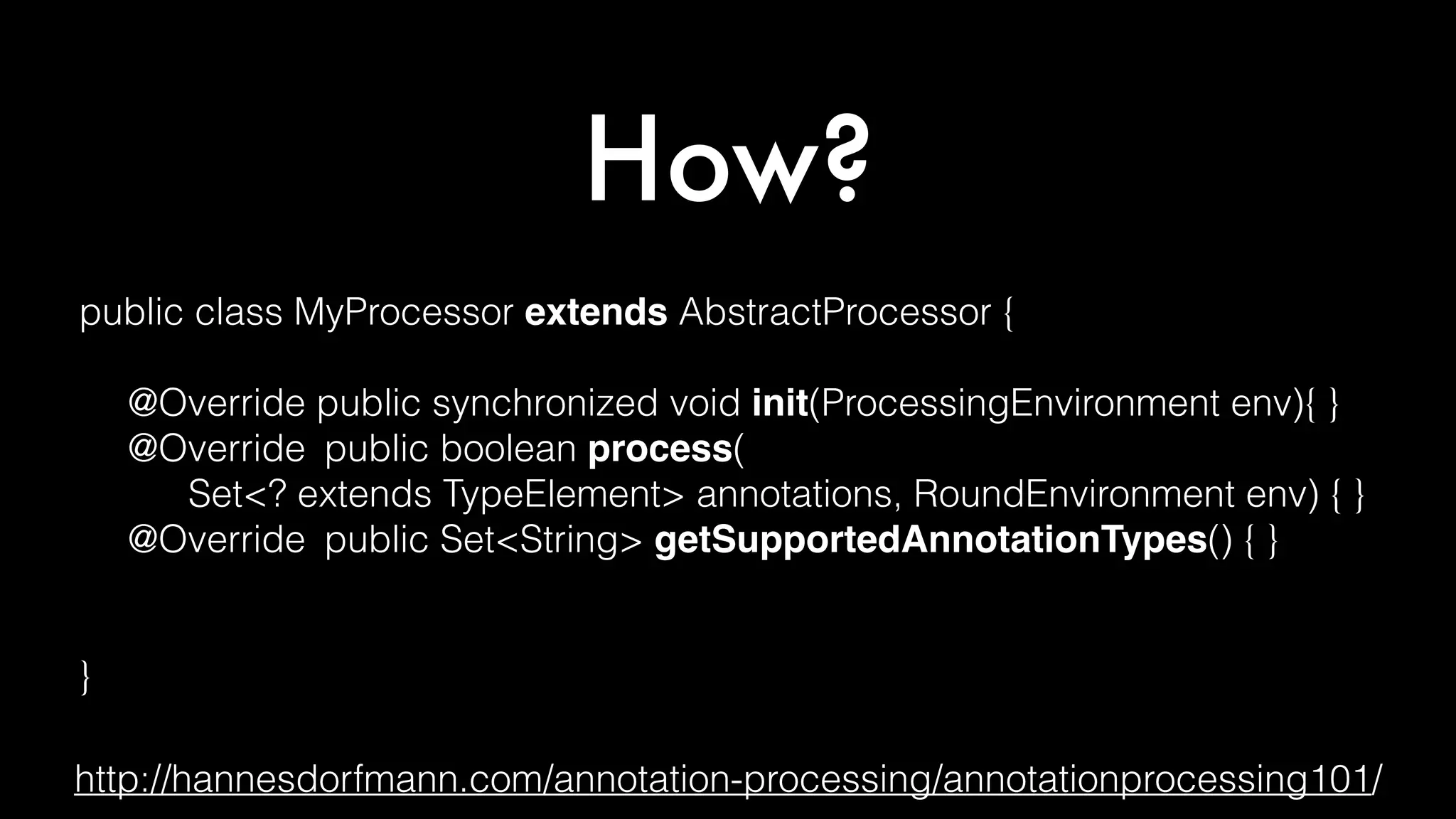 How?
public class MyProcessor extends AbstractProcessor {
@Override public synchronized void init(ProcessingEnvironment env){ }
@Override public boolean process(
Set<? extends TypeElement> annotations, RoundEnvironment env) { }
@Override public Set<String> getSupportedAnnotationTypes() { }
@Override public SourceVersion getSupportedSourceVersion() { }
}
http://hannesdorfmann.com/annotation-processing/annotationprocessing101/
 