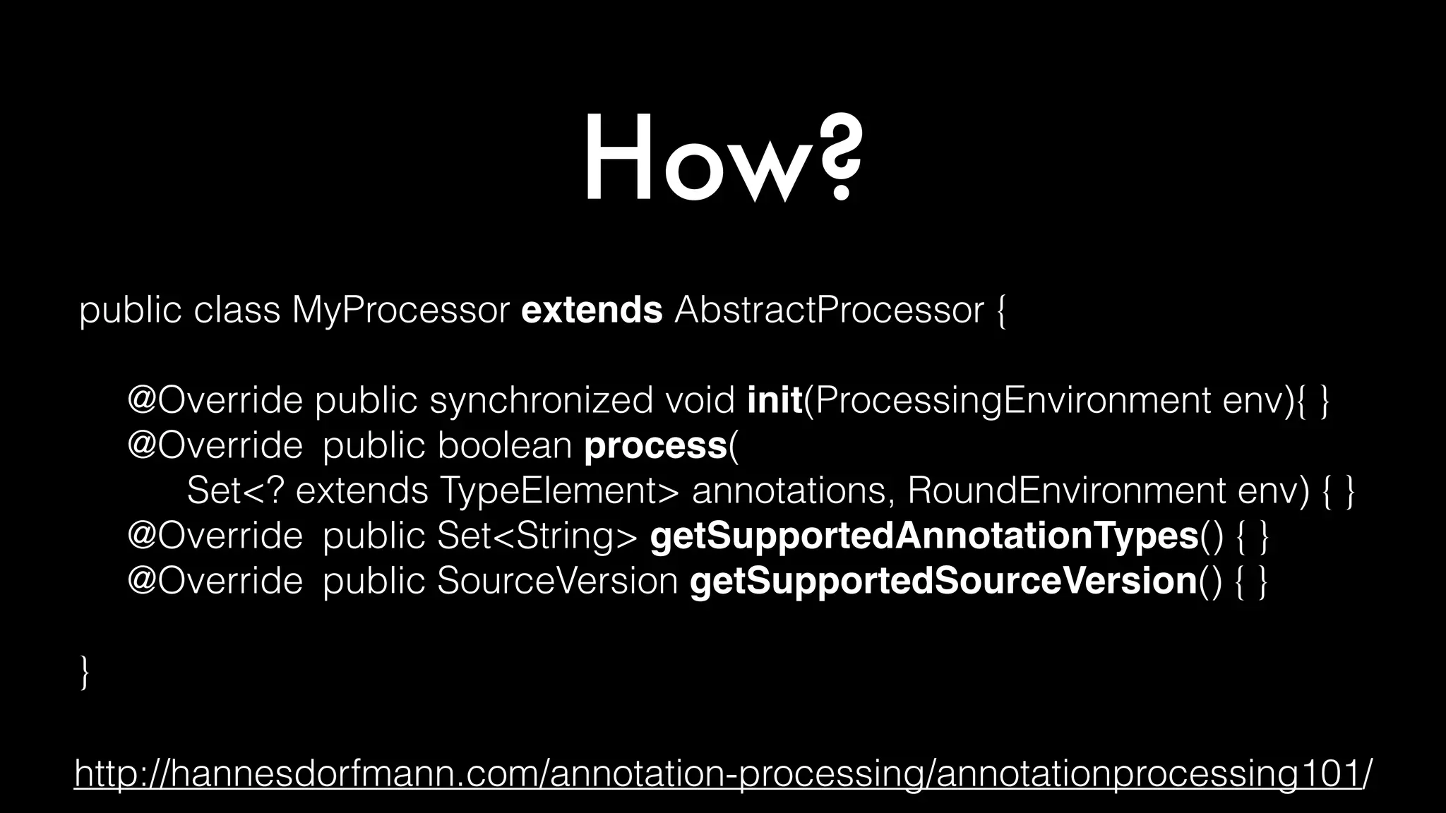How?
public class MyProcessor extends AbstractProcessor {
@Override public synchronized void init(ProcessingEnvironment env){ }
@Override public boolean process(
Set<? extends TypeElement> annotations, RoundEnvironment env) { }
@Override public Set<String> getSupportedAnnotationTypes() { }
@Override public SourceVersion getSupportedSourceVersion() { }
}
http://hannesdorfmann.com/annotation-processing/annotationprocessing101/
 