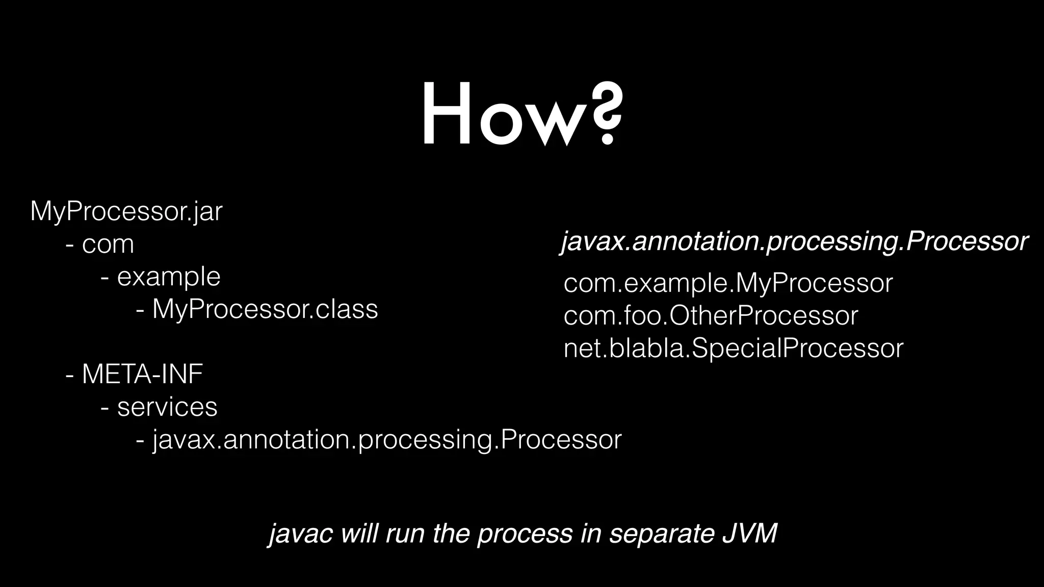 How?
MyProcessor.jar
- com
- example
- MyProcessor.class
- META-INF
- services
- javax.annotation.processing.Processor
com.example.MyProcessor
com.foo.OtherProcessor
net.blabla.SpecialProcessor
javax.annotation.processing.Processor
javac will run the process in separate JVM
 