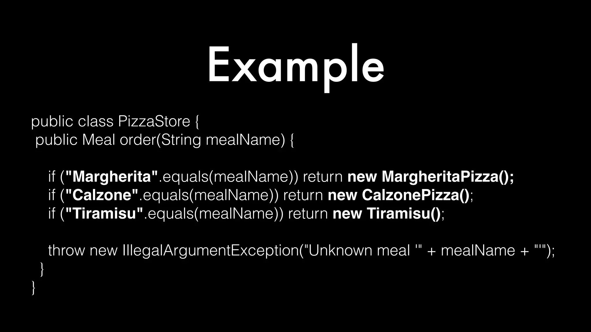 Example
public class PizzaStore {
public Meal order(String mealName) {
if ("Margherita".equals(mealName)) return new MargheritaPizza();
if ("Calzone".equals(mealName)) return new CalzonePizza();
if ("Tiramisu".equals(mealName)) return new Tiramisu();
throw new IllegalArgumentException("Unknown meal '" + mealName + "'");
}
}
 