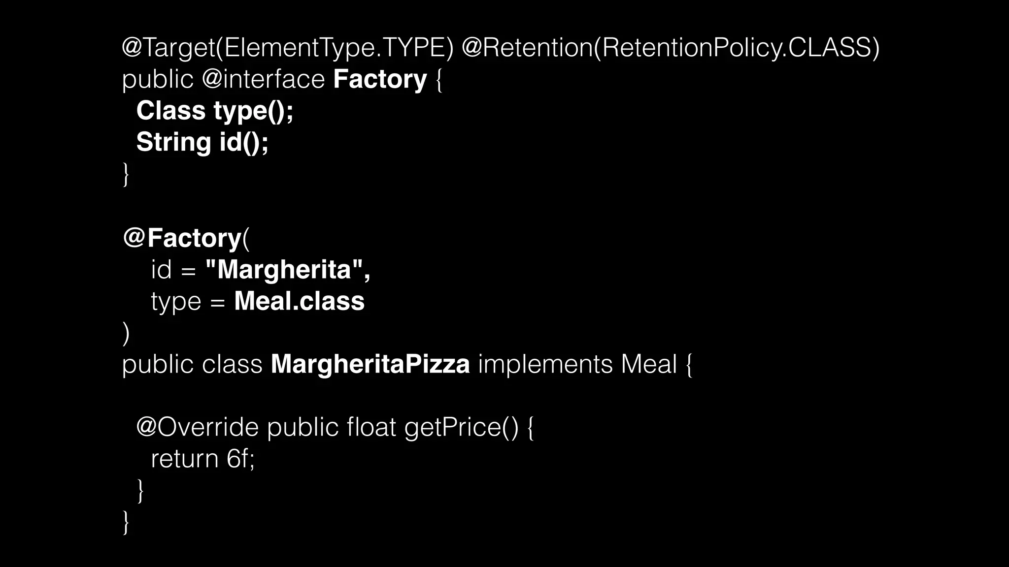 @Target(ElementType.TYPE) @Retention(RetentionPolicy.CLASS)
public @interface Factory {
Class type();
String id();
}
@Factory(
id = "Margherita",
type = Meal.class
)
public class MargheritaPizza implements Meal {
@Override public ﬂoat getPrice() {
return 6f;
}
}
 