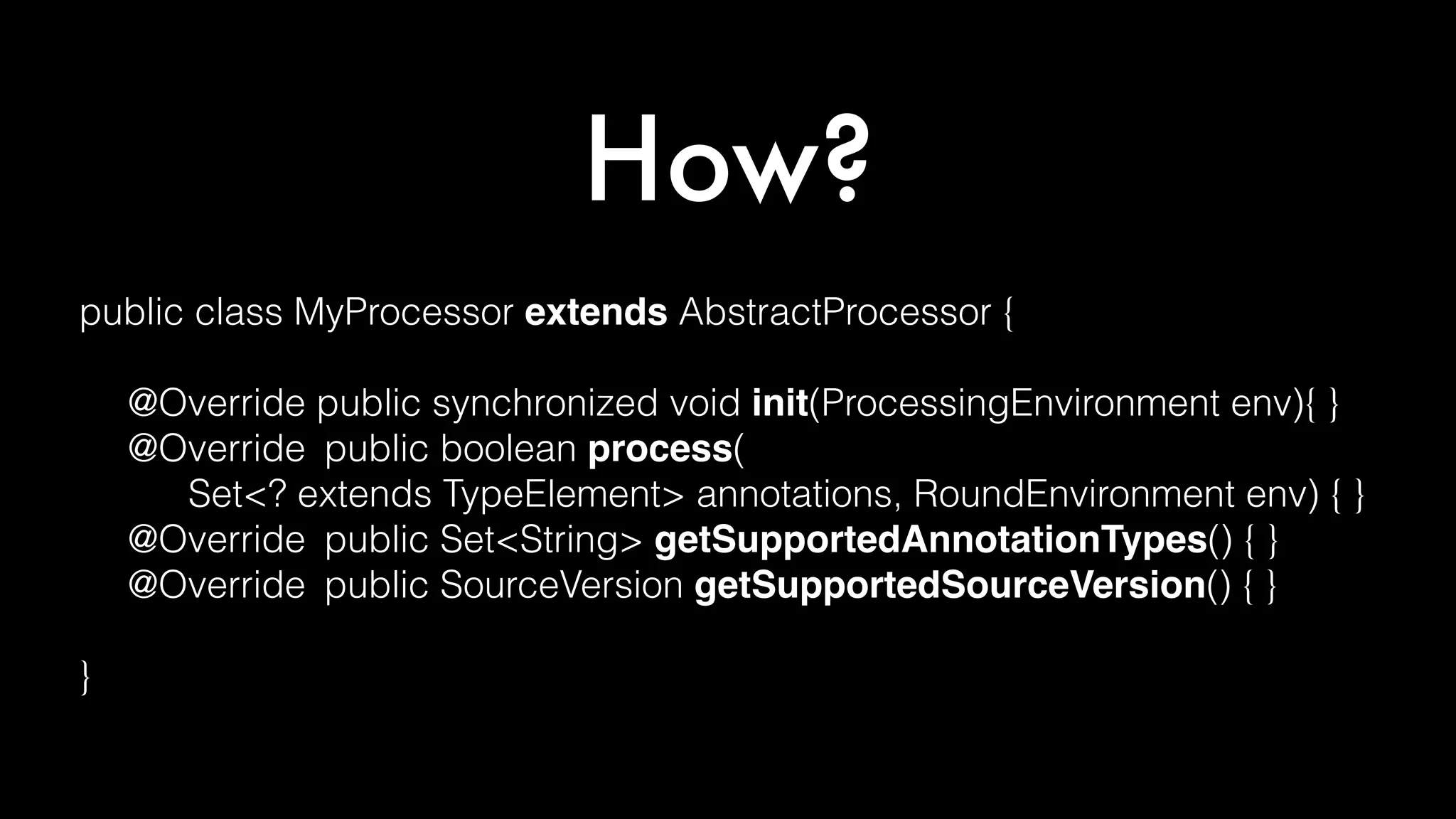 How?
public class MyProcessor extends AbstractProcessor {
@Override public synchronized void init(ProcessingEnvironment env){ }
@Override public boolean process(
Set<? extends TypeElement> annotations, RoundEnvironment env) { }
@Override public Set<String> getSupportedAnnotationTypes() { }
@Override public SourceVersion getSupportedSourceVersion() { }
}
 
