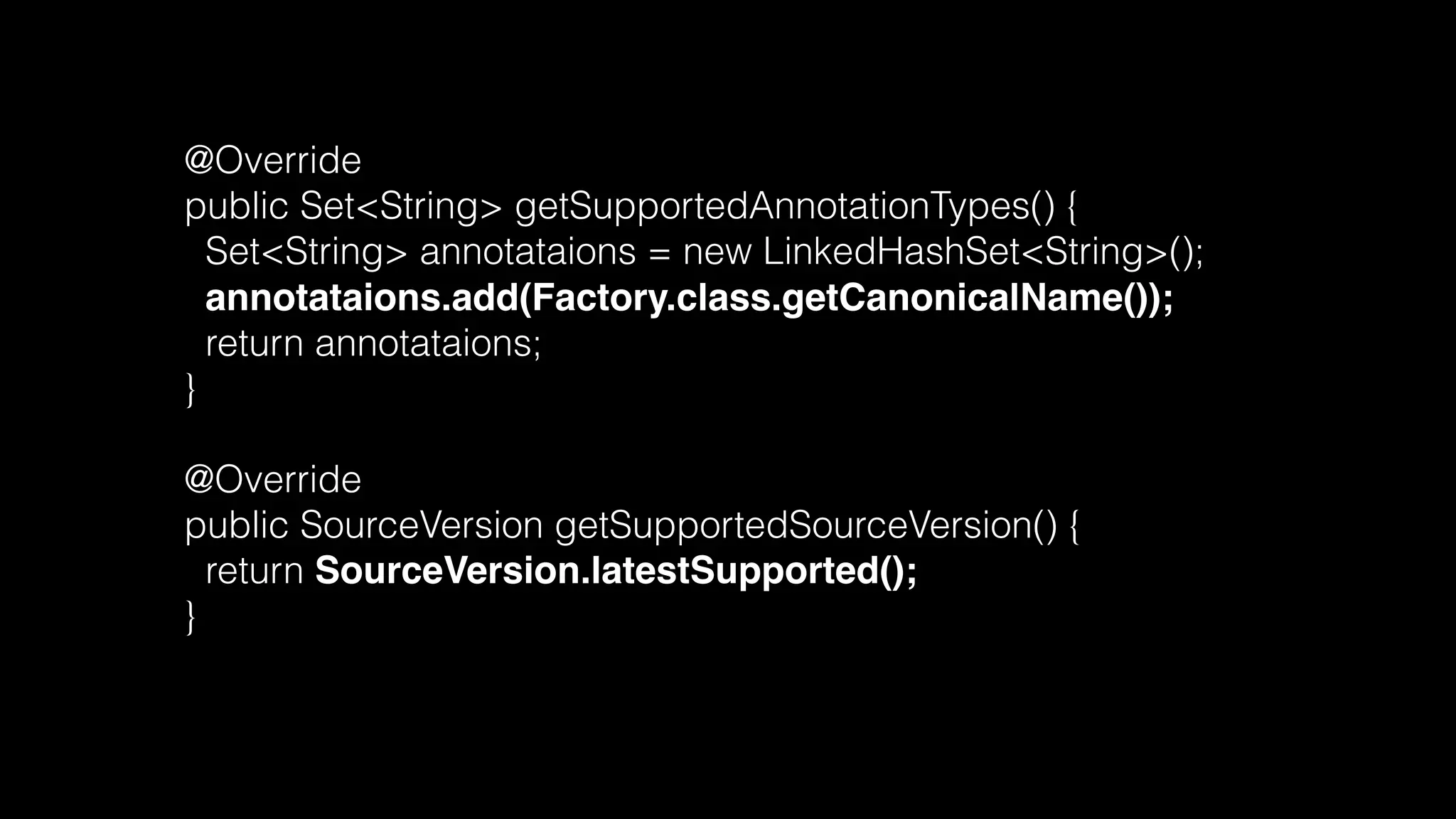 @Override
public Set<String> getSupportedAnnotationTypes() {
Set<String> annotataions = new LinkedHashSet<String>();
annotataions.add(Factory.class.getCanonicalName());
return annotataions;
}
@Override
public SourceVersion getSupportedSourceVersion() {
return SourceVersion.latestSupported();
}
 
