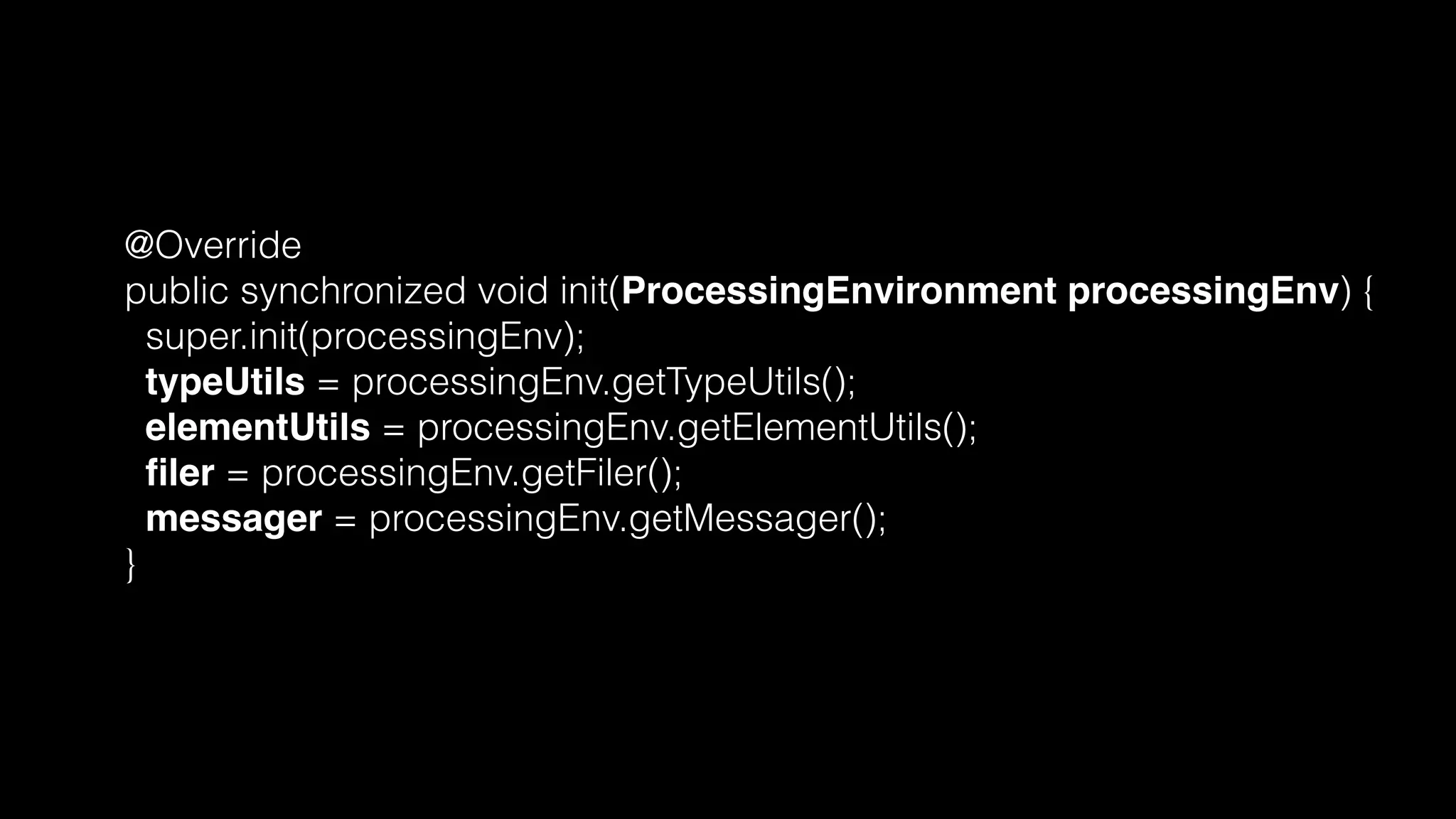 @Override
public synchronized void init(ProcessingEnvironment processingEnv) {
super.init(processingEnv);
typeUtils = processingEnv.getTypeUtils();
elementUtils = processingEnv.getElementUtils();
ﬁler = processingEnv.getFiler();
messager = processingEnv.getMessager();
}
 
