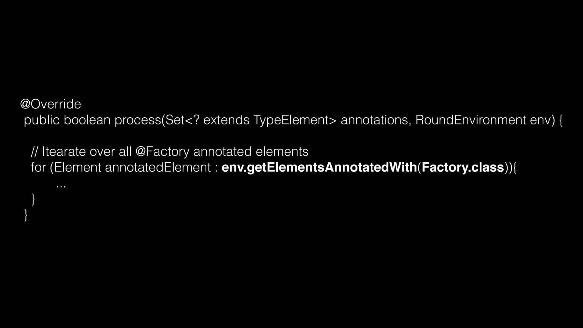 @Override
public boolean process(Set<? extends TypeElement> annotations, RoundEnvironment env) {
// Itearate over all @Factory annotated elements
for (Element annotatedElement : env.getElementsAnnotatedWith(Factory.class)){
...
}
}
 