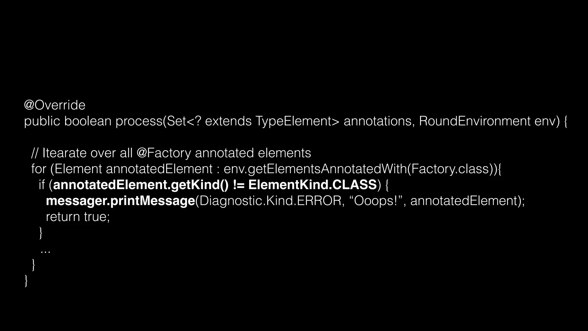 @Override
public boolean process(Set<? extends TypeElement> annotations, RoundEnvironment env) {
// Itearate over all @Factory annotated elements
for (Element annotatedElement : env.getElementsAnnotatedWith(Factory.class)){
if (annotatedElement.getKind() != ElementKind.CLASS) {
messager.printMessage(Diagnostic.Kind.ERROR, “Ooops!”, annotatedElement);
return true;
}
...
}
}
 