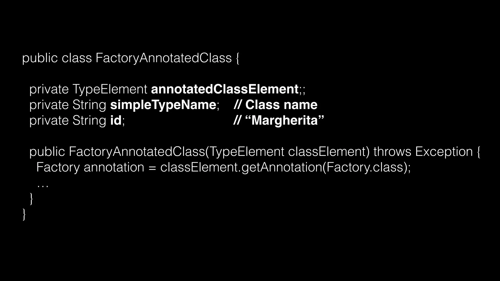 public class FactoryAnnotatedClass {
private TypeElement annotatedClassElement;;
private String simpleTypeName; // Class name
private String id; // “Margherita”
public FactoryAnnotatedClass(TypeElement classElement) throws Exception {
Factory annotation = classElement.getAnnotation(Factory.class);
…
}
}
 