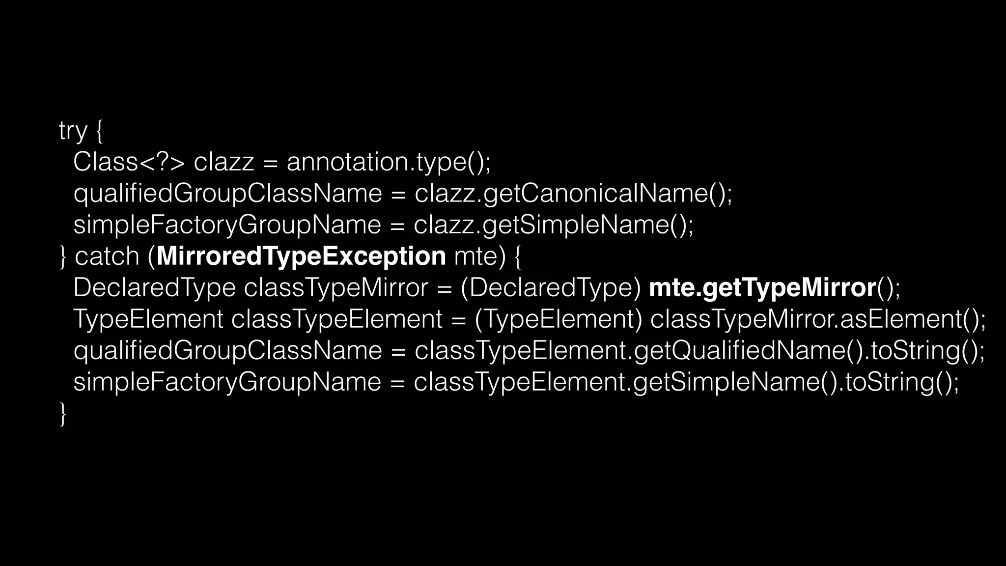 try {
Class<?> clazz = annotation.type();
qualiﬁedGroupClassName = clazz.getCanonicalName();
simpleFactoryGroupName = clazz.getSimpleName();
} catch (MirroredTypeException mte) {
DeclaredType classTypeMirror = (DeclaredType) mte.getTypeMirror();
TypeElement classTypeElement = (TypeElement) classTypeMirror.asElement();
qualiﬁedGroupClassName = classTypeElement.getQualiﬁedName().toString();
simpleFactoryGroupName = classTypeElement.getSimpleName().toString();
}
 