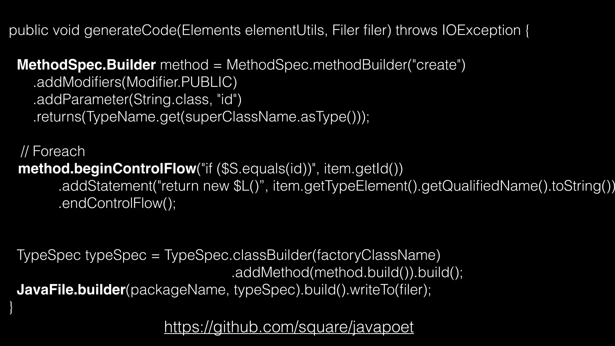 public void generateCode(Elements elementUtils, Filer ﬁler) throws IOException {
MethodSpec.Builder method = MethodSpec.methodBuilder("create")
.addModiﬁers(Modiﬁer.PUBLIC)
.addParameter(String.class, "id")
.returns(TypeName.get(superClassName.asType()));
// Foreach
method.beginControlFlow("if ($S.equals(id))", item.getId())
.addStatement("return new $L()”, item.getTypeElement().getQualiﬁedName().toString())
.endControlFlow();
TypeSpec typeSpec = TypeSpec.classBuilder(factoryClassName)
.addMethod(method.build()).build();
JavaFile.builder(packageName, typeSpec).build().writeTo(ﬁler);
}
https://github.com/square/javapoet
 