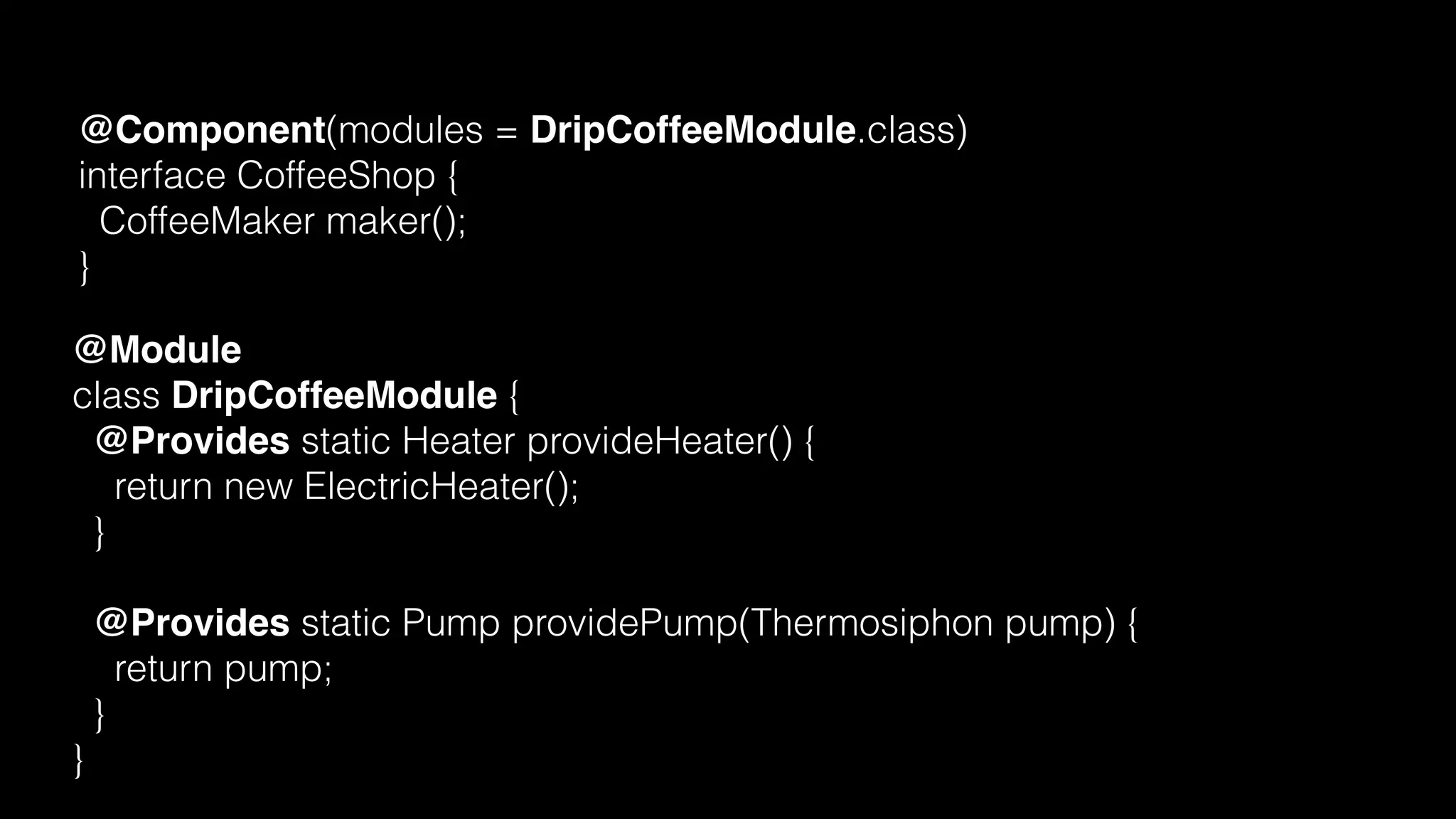 @Component(modules = DripCoffeeModule.class)
interface CoffeeShop {
CoffeeMaker maker();
}
@Module
class DripCoffeeModule {
@Provides static Heater provideHeater() {
return new ElectricHeater();
}
@Provides static Pump providePump(Thermosiphon pump) {
return pump;
}
}
 