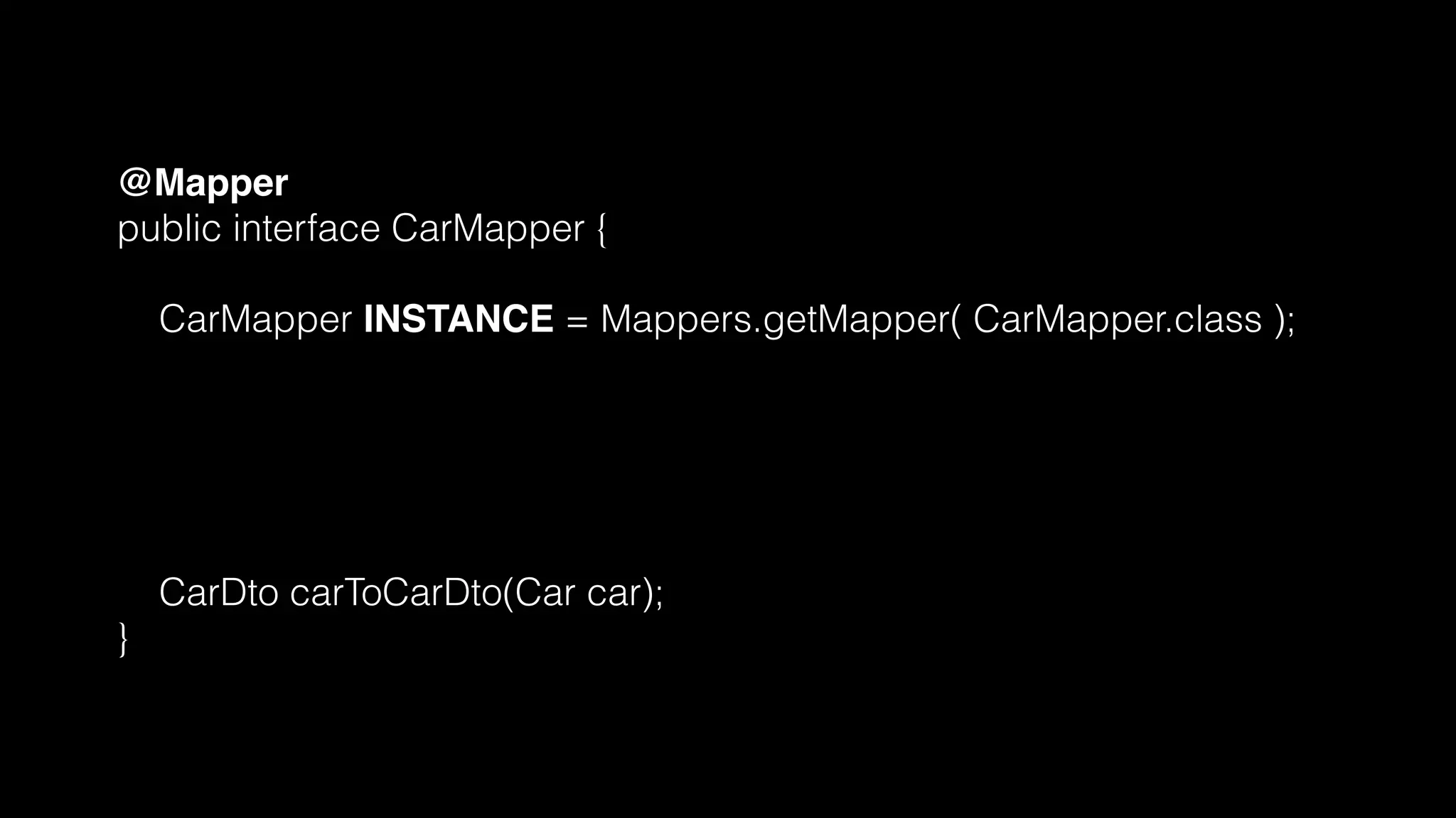 @Mapper
public interface CarMapper {
CarMapper INSTANCE = Mappers.getMapper( CarMapper.class );
@Mappings({
@Mapping(source = "make", target = "manufacturer"),
@Mapping(source = "numberOfSeats", target = "seatCount")
})
CarDto carToCarDto(Car car);
}
 