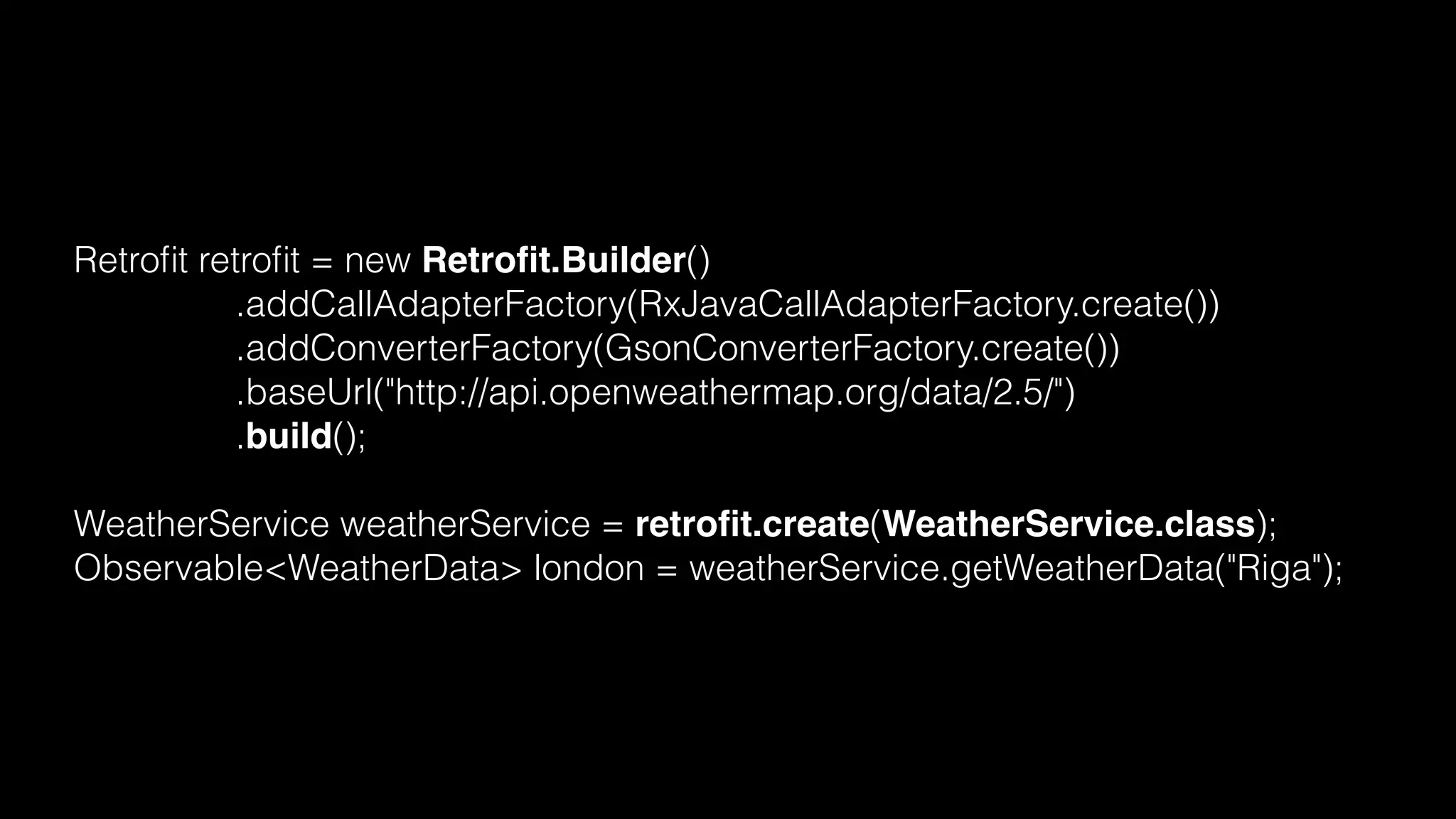 Retroﬁt retroﬁt = new Retroﬁt.Builder()
.addCallAdapterFactory(RxJavaCallAdapterFactory.create())
.addConverterFactory(GsonConverterFactory.create())
.baseUrl("http://api.openweathermap.org/data/2.5/")
.build();
WeatherService weatherService = retroﬁt.create(WeatherService.class);
Observable<WeatherData> london = weatherService.getWeatherData("Riga");
 