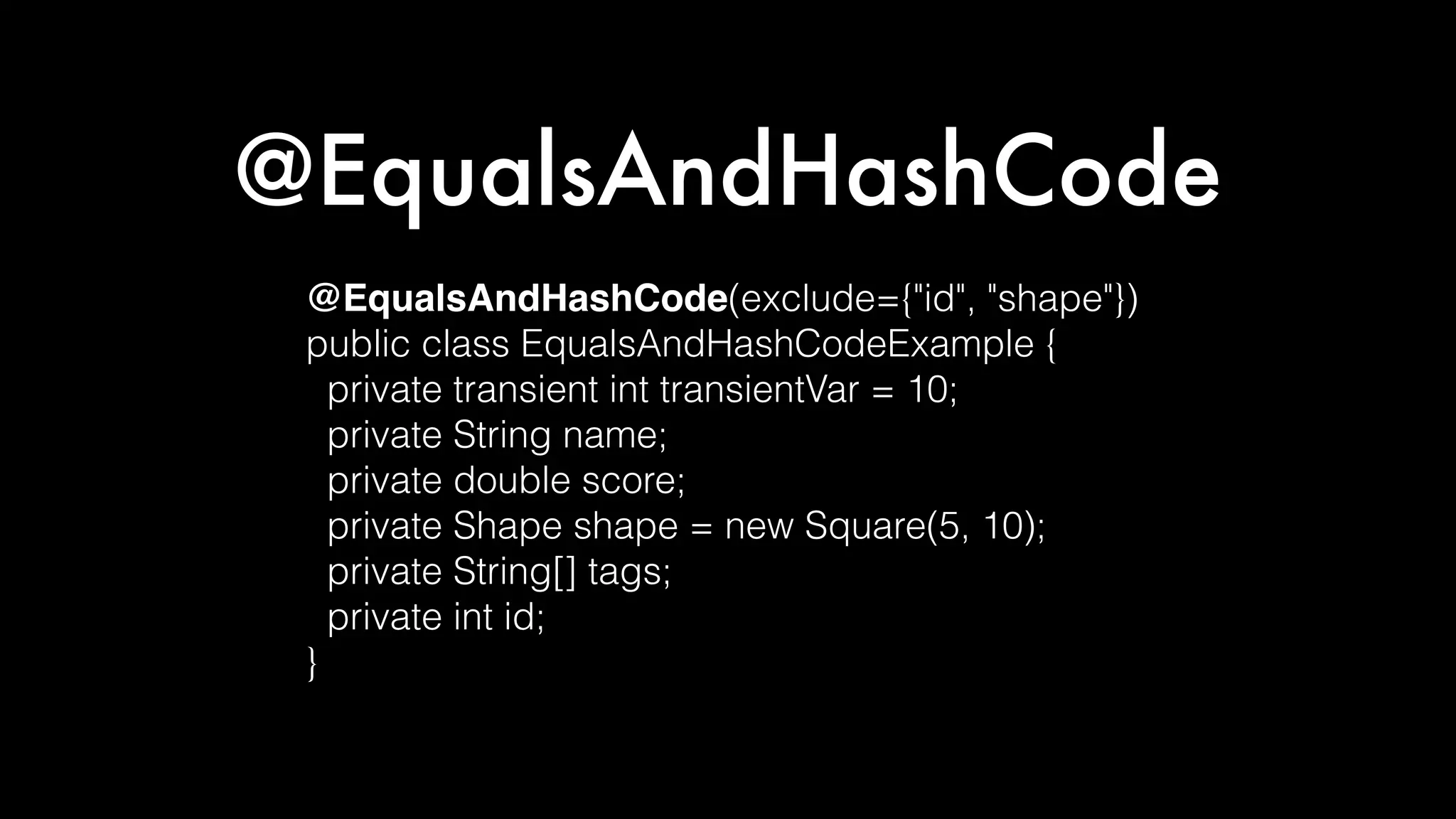 @EqualsAndHashCode
@EqualsAndHashCode(exclude={"id", "shape"})
public class EqualsAndHashCodeExample {
private transient int transientVar = 10;
private String name;
private double score;
private Shape shape = new Square(5, 10);
private String[] tags;
private int id;
}
 