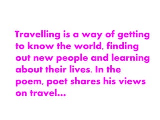 Travelling is a way of getting
to know the world, finding
out new people and learning
about their lives. In the
poem, poet shares his views
on travel…
 