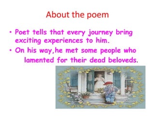 About the poem
• Poet tells that every journey bring
exciting experiences to him.
• On his way,he met some people who
lamented for their dead beloveds.
 