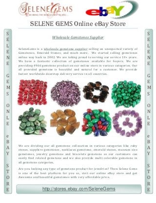 SELENE GEMS Online eBay Store
S
E
L
E
N
E
G
E
M
S

Wholesale Gemstones Supplier
SeleneGems is a wholesale gemstone supplier selling an unexpected variety of
Gemstones, Emerald Stones, and much more. We started selling gemstones
online way back in 2002. We are taking proud to serving our service 10+ years.
We have a fantastic collection of gemstones available for buyer s. We are
providing 4966 gemstone product on our online store in various categories. Ou r
all provided gemstone is beautiful and natural for a customer. We provide
fastest worldwide doorstep delivery service in all countries.

]

S
E
L
E
N
E
G
E
M
S

O
N
L
E

O
N
L
E

e
B
A
Y

e
B
A
Y

S
T
O
R
E

We are dividing our all gemstone collocation in various categories like ruby
stones, sapphire gemstones, necklaces gemstone, emerald stones, museum size
gemstones, jewelry gemstone and bracelets gemstone so our customers can
easily find related gemstone and we also provide multi colorable gemstone in
all gemstone categories.
Are you looking any type of gemstone product for jewelries? Then Selene Gems
is one of the best platform for you so, visit our online eBay store and get
Awesome and beautiful gemstones with very affordable price.

http://stores.ebay.com/SeleneGems

S
T
O
R
E

 