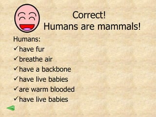 Correct!  Humans are mammals! Humans:  have fur breathe air have a backbone have live babies are warm blooded have live babies 
