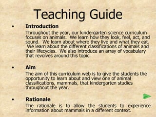 Teaching Guide Introduction Throughout the year, our kindergarten science curriculum focuses on animals.  We learn how they look, feel, act, and sound.  We learn about where they live and what they eat.  We learn about the different classifications of animals and their lifecycles.  We also introduce an array of vocabulary that revolves around this topic.   Aim The aim of this curriculum web is to give the students the opportunity to learn about and view one of animal classifications, mammals, that kindergarten studies throughout the year.  Rationale The rationale is to allow the students to experience information about mammals in a different context.  