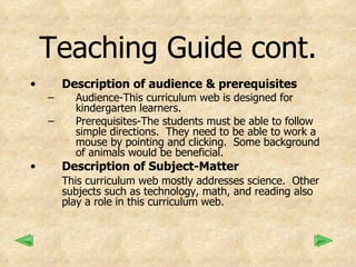 Teaching Guide cont. Description of audience & prerequisites Audience-This curriculum web is designed for kindergarten learners.  Prerequisites-The students must be able to follow simple directions.  They need to be able to work a mouse by pointing and clicking.  Some background of animals would be beneficial. Description of Subject-Matter This curriculum web mostly addresses science.  Other subjects such as technology, math, and reading also play a role in this curriculum web. 