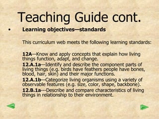 Teaching Guide cont. Learning objectives—standards This curriculum web meets the following learning standards: 12A —Know and apply concepts that explain how living things function, adapt, and change. 12.A.1a —Identify and describe the component parts of living things (e.g. birds have feathers people have bones, blood, hair, skin) and their major functions. 12.A.1b —Categorize living organisms using a variety of observable features (e.g. size, color, shape, backbone). 12.B.1a ---Describe and compare characteristics of living things in relationship to their environment. 
