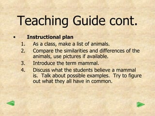 Teaching Guide cont. Instructional plan As a class, make a list of animals. Compare the similarities and differences of the animals, use pictures if available. Introduce the term mammal.  Discuss what the students believe a mammal is.  Talk about possible examples.  Try to figure out what they all have in common. 