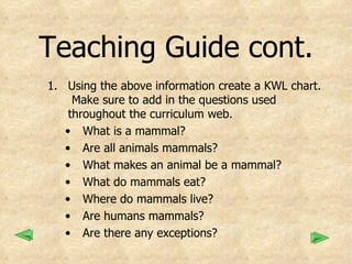 Teaching Guide cont. Using the above information create a KWL chart.  Make sure to add in the questions used throughout the curriculum web. What is a mammal? Are all animals mammals? What makes an animal be a mammal? What do mammals eat? Where do mammals live? Are humans mammals? Are there any exceptions? 
