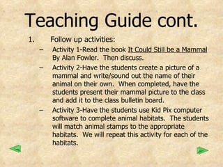Teaching Guide cont. Follow up activities: Activity 1-Read the book  It Could Still be a Mammal  By Alan Fowler.  Then discuss. Activity 2-Have the students create a picture of a mammal and write/sound out the name of their animal on their own.  When completed, have the students present their mammal picture to the class and add it to the class bulletin board. Activity 3-Have the students use Kid Pix computer software to complete animal habitats.  The students will match animal stamps to the appropriate habitats.  We will repeat this activity for each of the habitats.  
