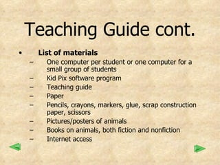 Teaching Guide cont. List of materials One computer per student or one computer for a small group of students Kid Pix software program Teaching guide Paper Pencils, crayons, markers, glue, scrap construction paper, scissors Pictures/posters of animals Books on animals, both fiction and nonfiction Internet access 