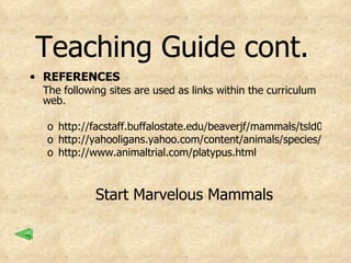 Teaching Guide cont.   REFERENCES The following sites are used as links within the curriculum web. http://facstaff.buffalostate.edu/beaverjf/mammals/tsld002.htm http://yahooligans.yahoo.com/content/animals/species/3903.html http://www.animaltrial.com/platypus.html Start Marvelous Mammals 