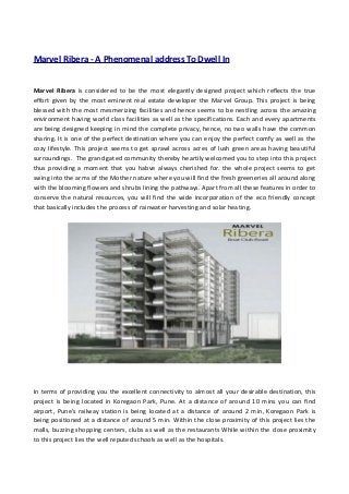 Marvel Ribera - A Phenomenal address To Dwell In
Marvel Ribera is considered to be the most elegantly designed project which reflects the true
effort given by the most eminent real estate developer the Marvel Group. This project is being
blessed with the most mesmerizing facilities and hence seems to be nestling across the amazing
environment having world class facilities as well as the specifications. Each and every apartments
are being designed keeping in mind the complete privacy, hence, no two walls have the common
sharing. It is one of the perfect destination where you can enjoy the perfect comfy as well as the
cozy lifestyle. This project seems to get sprawl across acres of lush green areas having beautiful
surroundings. The grand gated community thereby heartily welcomed you to step into this project
thus providing a moment that you habve always cherished for. the whole project seems to get
swing into the arms of the Mother nature where you will find the fresh greeneries all around along
with the blooming flowers and shrubs lining the pathways. Apart from all these features in order to
conserve the natural resources, you will find the wide incorporation of the eco friendly concept
that basically includes the process of rainwater harvesting and solar heating.
In terms of providing you the excellent connectivity to almost all your desirable destination, this
project is being located in Koregaon Park, Pune. At a distance of around 10 mins you can find
airport, Pune’s railway station is being located at a distance of around 2 min, Koregaon Park is
being positioned at a distance of around 5 min. Within the close proximity of this project lies the
malls, buzzing shopping centers, clubs as well as the restaurants While within the close proximity
to this project lies the well reputed schools as well as the hospitals.
 