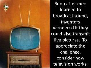 Soon after men
learned to
broadcast sound,
inventors
wondered if they
could also transmit
live pictures. To
appreciate the
challenge,
consider how
television works.
 