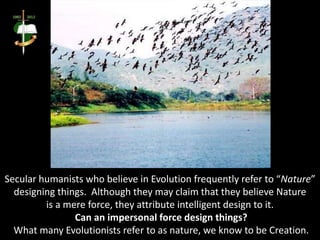 Secular humanists who believe in Evolution frequently refer to “Nature”
designing things. Although they may claim that they believe Nature
is a mere force, they attribute intelligent design to it.
Can an impersonal force design things?
What many Evolutionists refer to as nature, we know to be Creation.
 