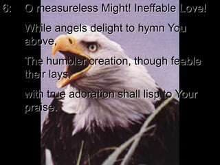 6: O measureless Might! Ineffable Love!
While angels delight to hymn You
above,
The humbler creation, though feeble
their lays,
with true adoration shall lisp to Your
praise.
 