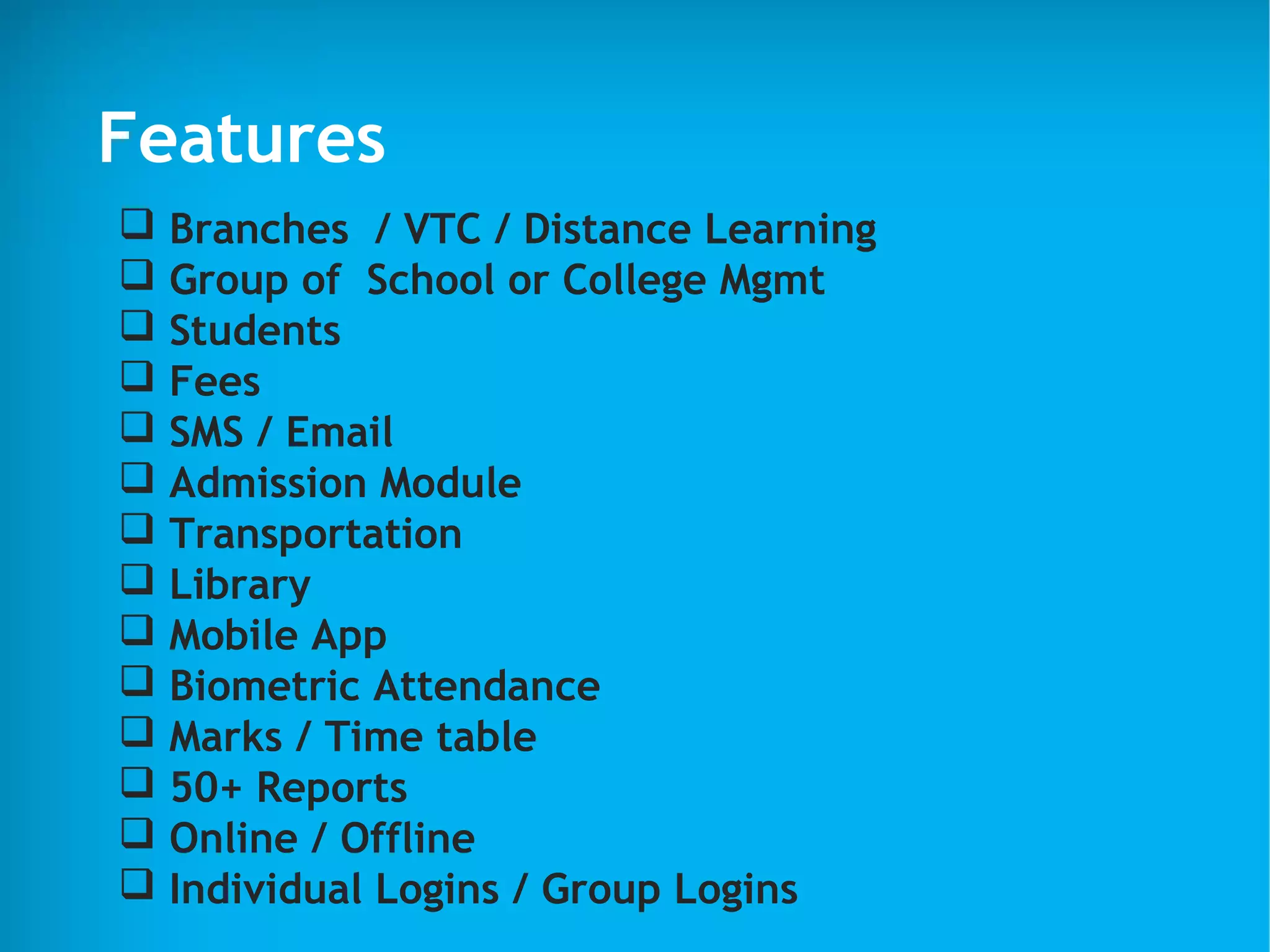 Features
 Branches / VTC / Distance Learning
 Group of School or College Mgmt
 Students
 Fees
 SMS / Email
 Admission Module
 Transportation
 Library
 Mobile App
 Biometric Attendance
 Marks / Time table
 50+ Reports
 Online / Offline
 Individual Logins / Group Logins
 