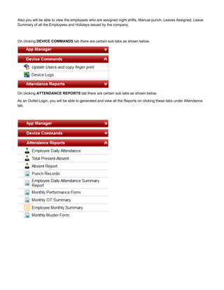 Also you will be able to view the employees who are assigned night shifts, Manual punch, Leaves Assigned, Leave
Summary of all the Employees and Holidays issued by the company.
On clicking tab there are certain sub tabs as shown below.DEVICE COMMANDS
On clicking tab there are certain sub tabs as shown below.ATTENDANCE REPORTS
As an Outlet Login, you will be able to generated and view all the Reports on clicking these tabs under Attendance
tab.
 