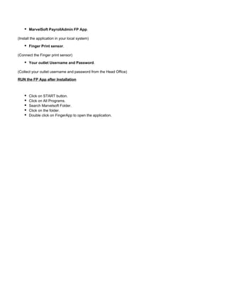 MarvelSoft PayrollAdmin FP App.
(Install the application in your local system)
Finger Print sensor.
(Connect the Finger print sensor)
Your outlet Username and Password.
(Collect your outlet username and password from the Head Office)
RUN the FP App after Installation
Click on START button.
Click on All Programs.
Search Marvelsoft Folder.
Click on the folder.
Double click on FingerApp to open the application.
 
